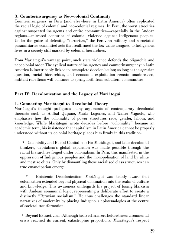3. Counterinsurgency as Neo-colonial Continuity Counterinsurgency in Peru (and clsewhere in Latin America) often replicated the racial logic of colonial and neo-colonial regimes. In Peru, the worst atrocities against suspected insurgents and entire communities—especially in the Andean regions—mirrored centuries of colonial violence against Indigenous peoples. Under the guise of defeating “terrorism,” the Peruvian military and associated paramilitaries commilted acts that reaffirmed the low value assigned to Indigenous Tives in a society still marked by colonial hierarchies.  From Maridtegui’s vantage point, such state violence defends the oligarchic and neocolonial order: The eyclical nature of insurgency and counterinsurgency in Latin America is inextricably linked o incomplete decolonisation; so long as the agrarian question, racial hierarchies, and cconomic exploitation remain unaddressed. militant rebellions will continue to spring forth from subaliern communities.  Part IV: Decolonization and the Legacy of Maritegui  1. Connecting Maritegui to Decolonial Theory Maridtegui’s thought prefigures many arguments of contemporary  decolonial theorists such as Anbal Quijano, Maria Lugones, and Walter Mignolo, who emphasise how the_coloniality of power structures race, gender, labour, and knowledge. While Maridtegui wrote decades before “coloniality” became an academic term, his insistence that capitalism in Latin America cannot be properly understood without ts colonial heritage places him firmly in this tradition.  * Coloniality and Racial Capitalism: For Maridtegui, and later decolonial thinkers, capitalisn’s global expansion was made possible through the racial hierarchies forged under colonialism. Tn Peru, this manifested in the oppression of Indigenous peoples and the monopolisation of land by white and mestizo elites. Only by dismantling these racialised class structures can true emancipation emerc.  *  Epistemic Decolonization: Maridtegui was keenly aware that colonisation extended beyond physical domination into the realm of culture: and knowledge. This awareness undergirds his project of fusing Marsism with Andean communal logic, representing a deliberate effort o create a distinctly “Peruvian socialism.” He thus challenges the standard linear narratives of modernity by placing Indigenous epistemologies at the centre of societal transformation.  * Beyond Extractivi crisis reached s current, catastrophi  Although he lived in an era before the enyironmental proportions, Maridlegui’s respect  » 